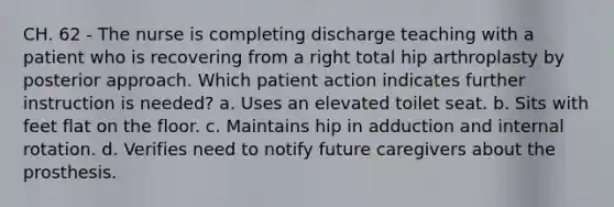 CH. 62 - The nurse is completing discharge teaching with a patient who is recovering from a right total hip arthroplasty by posterior approach. Which patient action indicates further instruction is needed? a. Uses an elevated toilet seat. b. Sits with feet flat on the floor. c. Maintains hip in adduction and internal rotation. d. Verifies need to notify future caregivers about the prosthesis.