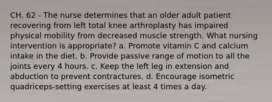 CH. 62 - The nurse determines that an older adult patient recovering from left total knee arthroplasty has impaired physical mobility from decreased muscle strength. What nursing intervention is appropriate? a. Promote vitamin C and calcium intake in the diet. b. Provide passive range of motion to all the joints every 4 hours. c. Keep the left leg in extension and abduction to prevent contractures. d. Encourage isometric quadriceps-setting exercises at least 4 times a day.