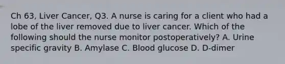 Ch 63, Liver Cancer, Q3. A nurse is caring for a client who had a lobe of the liver removed due to liver cancer. Which of the following should the nurse monitor postoperatively? A. Urine specific gravity B. Amylase C. Blood glucose D. D-dimer