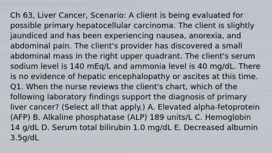 Ch 63, Liver Cancer, Scenario: A client is being evaluated for possible primary hepatocellular carcinoma. The client is slightly jaundiced and has been experiencing nausea, anorexia, and abdominal pain. The client's provider has discovered a small abdominal mass in the right upper quadrant. The client's serum sodium level is 140 mEq/L and ammonia level is 40 mg/dL. There is no evidence of hepatic encephalopathy or ascites at this time. Q1. When the nurse reviews the client's chart, which of the following laboratory findings support the diagnosis of primary liver cancer? (Select all that apply.) A. Elevated alpha-fetoprotein (AFP) B. Alkaline phosphatase (ALP) 189 units/L C. Hemoglobin 14 g/dL D. Serum total bilirubin 1.0 mg/dL E. Decreased albumin 3.5g/dL