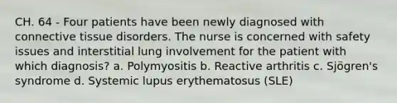 CH. 64 - Four patients have been newly diagnosed with connective tissue disorders. The nurse is concerned with safety issues and interstitial lung involvement for the patient with which diagnosis? a. Polymyositis b. Reactive arthritis c. Sjögren's syndrome d. Systemic lupus erythematosus (SLE)