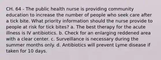 CH. 64 - The public health nurse is providing community education to increase the number of people who seek care after a tick bite. What priority information should the nurse provide to people at risk for tick bites? a. The best therapy for the acute illness is IV antibiotics. b. Check for an enlarging reddened area with a clear center. c. Surveillance is necessary during the summer months only. d. Antibiotics will prevent Lyme disease if taken for 10 days.