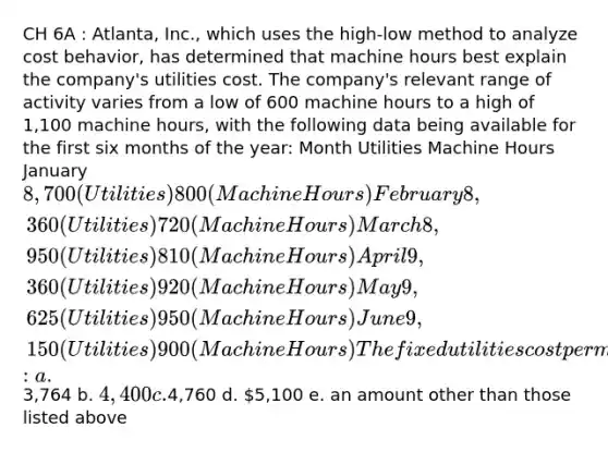 CH 6A : Atlanta, Inc., which uses the high-low method to analyze cost behavior, has determined that machine hours best explain the company's utilities cost. The company's relevant range of activity varies from a low of 600 machine hours to a high of 1,100 machine hours, with the following data being available for the first six months of the year: Month Utilities Machine Hours January 8,700 (Utilities) 800 (Machine Hours) February 8,360 (Utilities) 720 (Machine Hours) March 8,950 (Utilities) 810 (Machine Hours) April 9,360 (Utilities) 920 (Machine Hours) May 9,625 (Utilities) 950 (Machine Hours) June 9,150 (Utilities) 900 (Machine Hours) The fixed utilities cost per month is: a.3,764 b. 4,400 c.4,760 d. 5,100 e. an amount other than those listed above