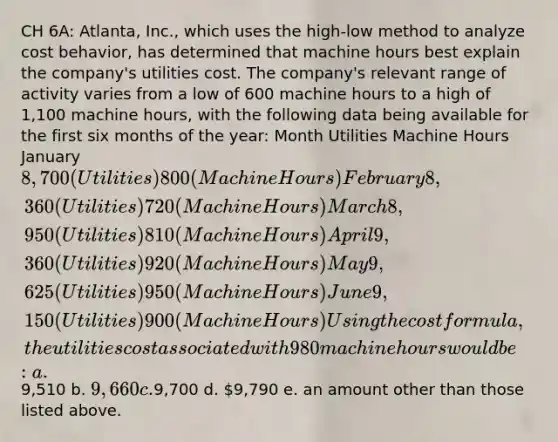 CH 6A: Atlanta, Inc., which uses the high-low method to analyze cost behavior, has determined that machine hours best explain the company's utilities cost. The company's relevant range of activity varies from a low of 600 machine hours to a high of 1,100 machine hours, with the following data being available for the first six months of the year: Month Utilities Machine Hours January 8,700 (Utilities) 800 (Machine Hours) February 8,360 (Utilities) 720 (Machine Hours) March 8,950 (Utilities) 810 (Machine Hours) April 9,360 (Utilities) 920 (Machine Hours) May 9,625 (Utilities) 950 (Machine Hours) June 9,150 (Utilities) 900 (Machine Hours) Using the cost formula, the utilities cost associated with 980 machine hours would be: a.9,510 b. 9,660 c.9,700 d. 9,790 e. an amount other than those listed above.