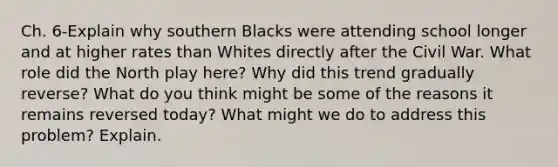 Ch. 6-Explain why southern Blacks were attending school longer and at higher rates than Whites directly after the Civil War. What role did the North play here? Why did this trend gradually reverse? What do you think might be some of the reasons it remains reversed today? What might we do to address this problem? Explain.