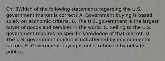 Ch. 6Which of the following statements regarding the U.S. government market is​ correct? A. Government buying is based solely on economic criteria. B. The U.S. government is the largest buyer of goods and services in the world. C. Selling to the U.S. government requires no specific knowledge of that market. D. The U.S. government market is not affected by environmental factors. E. Government buying is not scrutinized by outside publics.