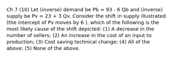 Ch 7 (10) Let (inverse) demand be Pb = 93 - 6 Qb and (inverse) supply be Pv = 23 + 3 Qv. Consider the shift in supply illustrated (the intercept of Pv moves by 6 ), which of the following is the most likely cause of the shift depicted: (1) A decrease in the number of sellers; (2) An increase in the cost of an input to production; (3) Cost saving technical change; (4) All of the above; (5) None of the above.