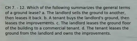 CH 7. - 12. Which of the following summarizes the general terms of a ground lease? a. The landlord sells the ground to another, then leases it back. b. A tenant buys the landlord's ground, then leases the improvements. c. The landlord leases the ground floor of the building to a commercial tenant. d. The tenant leases the ground from the landlord and owns the improvements.