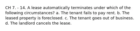 CH 7. - 14. A lease automatically terminates under which of the following circumstances? a. The tenant fails to pay rent. b. The leased property is foreclosed. c. The tenant goes out of business. d. The landlord cancels the lease.