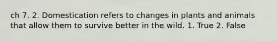 ch 7. 2. Domestication refers to changes in plants and animals that allow them to survive better in the wild. 1. True 2. False
