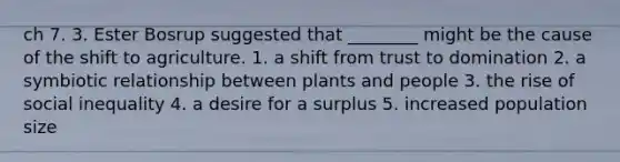 ch 7. 3. Ester Bosrup suggested that ________ might be the cause of the shift to agriculture. 1. a shift from trust to domination 2. a symbiotic relationship between plants and people 3. the rise of social inequality 4. a desire for a surplus 5. increased population size