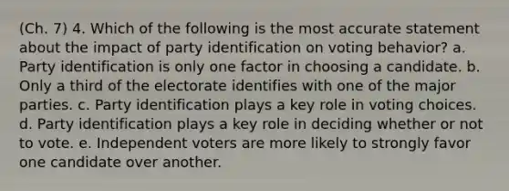 (Ch. 7) 4. Which of the following is the most accurate statement about the impact of party identification on voting behavior? a. Party identification is only one factor in choosing a candidate. b. Only a third of the electorate identifies with one of the major parties. c. Party identification plays a key role in voting choices. d. Party identification plays a key role in deciding whether or not to vote. e. Independent voters are more likely to strongly favor one candidate over another.