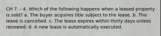 CH 7. - 4. Which of the following happens when a leased property is sold? a. The buyer acquires title subject to the lease. b. The lease is cancelled. c. The lease expires within thirty days unless renewed. d. A new lease is automatically executed.