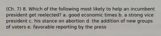 (Ch. 7) 8. Which of the following most likely to help an incumbent president get reelected? a. good economic times b. a strong vice president c. his stance on abortion d. the addition of new groups of voters e. favorable reporting by the press