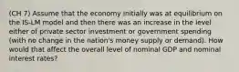 (CH 7) Assume that the economy initially was at equilibrium on the IS-LM model and then there was an increase in the level either of private sector investment or government spending (with no change in the nation's money supply or demand). How would that affect the overall level of nominal GDP and nominal interest rates?