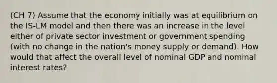 (CH 7) Assume that the economy initially was at equilibrium on the IS-LM model and then there was an increase in the level either of private sector investment or government spending (with no change in the nation's money supply or demand). How would that affect the overall level of nominal GDP and nominal interest rates?