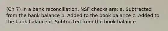 (Ch 7) In a bank reconciliation, NSF checks are: a. Subtracted from the bank balance b. Added to the book balance c. Added to the bank balance d. Subtracted from the book balance