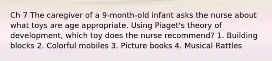 Ch 7 The caregiver of a 9-month-old infant asks the nurse about what toys are age appropriate. Using Piaget's theory of development, which toy does the nurse recommend? 1. Building blocks 2. Colorful mobiles 3. Picture books 4. Musical Rattles