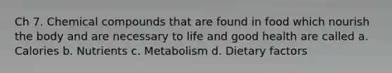 Ch 7. Chemical compounds that are found in food which nourish the body and are necessary to life and good health are called a. Calories b. Nutrients c. Metabolism d. Dietary factors