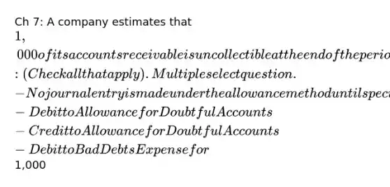 Ch 7: A company estimates that 1,000 of its accounts receivable is uncollectible at the end of the period and will make the following adjusting entry: (Check all that apply). Multiple select question. -No journal entry is made under the allowance method until specific accounts are determined to be uncollectible -Debit to Allowance for Doubtful Accounts -Credit to Allowance for Doubtful Accounts -Debit to Bad Debts Expense for1,000