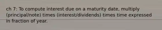 ch 7: To compute interest due on a maturity date, multiply (principal/note) times (interest/dividends) times time expressed in fraction of year.