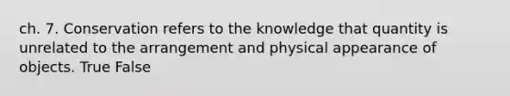 ch. 7. Conservation refers to the knowledge that quantity is unrelated to the arrangement and physical appearance of objects. True False