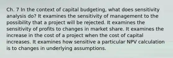 Ch. 7 In the context of capital budgeting, what does sensitivity analysis do? It examines the sensitivity of management to the possibility that a project will be rejected. It examines the sensitivity of profits to changes in market share. It examines the increase in the cost of a project when the cost of capital increases. It examines how sensitive a particular NPV calculation is to changes in underlying assumptions.