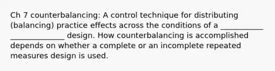 Ch 7 counterbalancing: A control technique for distributing (balancing) practice effects across the conditions of a ___________ ______________ design. How counterbalancing is accomplished depends on whether a complete or an incomplete repeated measures design is used.