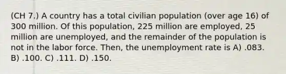 (CH 7.) A country has a total civilian population (over age 16) of 300 million. Of this population, 225 million are employed, 25 million are unemployed, and the remainder of the population is not in the labor force. Then, the unemployment rate is A) .083. B) .100. C) .111. D) .150.