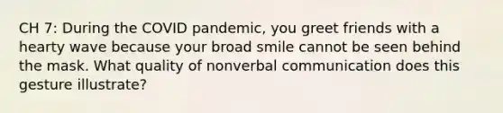 CH 7: During the COVID pandemic, you greet friends with a hearty wave because your broad smile cannot be seen behind the mask. What quality of nonverbal communication does this gesture illustrate?