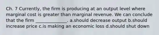 Ch. 7 Currently, the firm is producing at an output level where marginal cost is greater than marginal revenue. We can conclude that the firm ______________. a.should decrease output b.should increase price c.is making an economic loss d.should shut down