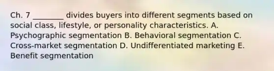 Ch. 7 ​________ divides buyers into different segments based on social​ class, lifestyle, or personality characteristics. A. Psychographic segmentation B. Behavioral segmentation C. ​Cross-market segmentation D. Undifferentiated marketing E. Benefit segmentation