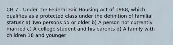 CH 7 - Under the Federal Fair Housing Act of 1988, which qualifies as a protected class under the definition of familial status? a) Two persons 55 or older b) A person not currently married c) A college student and his parents d) A family with children 18 and younger