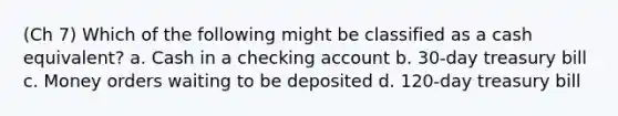 (Ch 7) Which of the following might be classified as a cash equivalent? a. Cash in a checking account b. 30-day treasury bill c. Money orders waiting to be deposited d. 120-day treasury bill