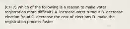 (CH 7) Which of the following is a reason to make voter registration more difficult? A. increase voter turnout B. decrease election fraud C. decrease the cost of elections D. make the registration process faster