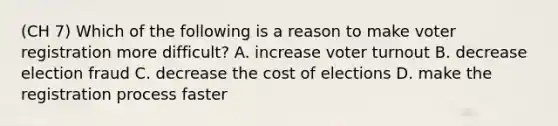 (CH 7) Which of the following is a reason to make voter registration more difficult? A. increase voter turnout B. decrease election fraud C. decrease the cost of elections D. make the registration process faster