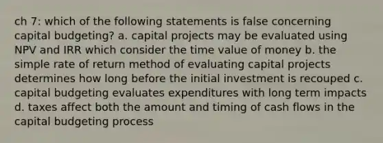 ch 7: which of the following statements is false concerning capital budgeting? a. capital projects may be evaluated using NPV and IRR which consider the time value of money b. the simple rate of return method of evaluating capital projects determines how long before the initial investment is recouped c. capital budgeting evaluates expenditures with long term impacts d. taxes affect both the amount and timing of cash flows in the capital budgeting process