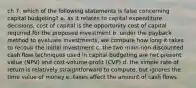 ch 7: which of the following statements is false concerning capital budgeting? a. as it relates to capital expenditure decisions, cost of capital is the opportunity cost of capital required for the proposed investment b. under the payback method to evaluate investments, we compute how long it takes to recoup the initial investment c. the two main non-discounted cash flow techniques used in capital budgeting are net present value (NPV) and cost-volume-profit (CVP) d. the simple rate of return is relatively straightforward to compute, but ignores the time value of money e. taxes affect the amount of cash flows