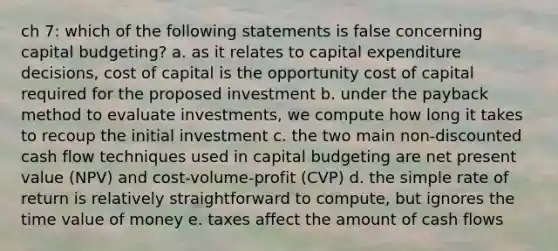 ch 7: which of the following statements is false concerning capital budgeting? a. as it relates to capital expenditure decisions, cost of capital is the opportunity cost of capital required for the proposed investment b. under the payback method to evaluate investments, we compute how long it takes to recoup the initial investment c. the two main non-discounted cash flow techniques used in capital budgeting are net present value (NPV) and cost-volume-profit (CVP) d. the simple rate of return is relatively straightforward to compute, but ignores the time value of money e. taxes affect the amount of cash flows