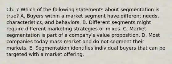 Ch. 7 Which of the following statements about segmentation is​ true? A. Buyers within a market segment have different​ needs, characteristics, and behaviors. B. Different segments might require different marketing strategies or mixes. C. Market segmentation is part of a​ company's value proposition. D. Most companies today mass market and do not segment their markets. E. Segmentation identifies individual buyers that can be targeted with a market offering.