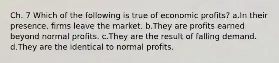 Ch. 7 Which of the following is true of economic profits? a.In their presence, firms leave the market. b.They are profits earned beyond normal profits. c.They are the result of falling demand. d.They are the identical to normal profits.