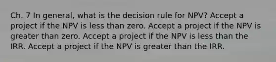 Ch. 7 In general, what is the decision rule for NPV? Accept a project if the NPV is less than zero. Accept a project if the NPV is greater than zero. Accept a project if the NPV is less than the IRR. Accept a project if the NPV is greater than the IRR.