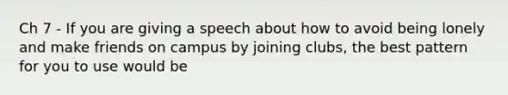 Ch 7 - If you are giving a speech about how to avoid being lonely and make friends on campus by joining clubs, the best pattern for you to use would be