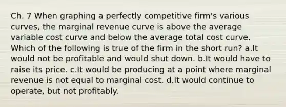 Ch. 7 When graphing a perfectly competitive firm's various curves, the marginal revenue curve is above the average variable cost curve and below the average total cost curve. Which of the following is true of the firm in the short run? a.It would not be profitable and would shut down. b.It would have to raise its price. c.It would be producing at a point where marginal revenue is not equal to marginal cost. d.It would continue to operate, but not profitably.