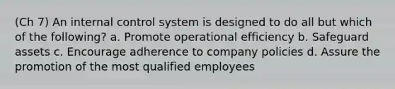 (Ch 7) An internal control system is designed to do all but which of the following? a. Promote operational efficiency b. Safeguard assets c. Encourage adherence to company policies d. Assure the promotion of the most qualified employees