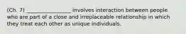 (Ch. 7) _________________ involves interaction between people who are part of a close and irreplaceable relationship in which they treat each other as unique individuals.