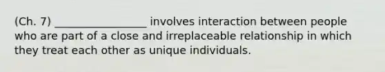 (Ch. 7) _________________ involves interaction between people who are part of a close and irreplaceable relationship in which they treat each other as unique individuals.