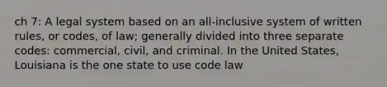 ch 7: A legal system based on an all-inclusive system of written rules, or codes, of law; generally divided into three separate codes: commercial, civil, and criminal. In the United States, Louisiana is the one state to use code law