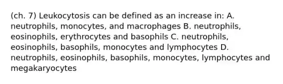 (ch. 7) Leukocytosis can be defined as an increase in: A. neutrophils, monocytes, and macrophages B. neutrophils, eosinophils, erythrocytes and basophils C. neutrophils, eosinophils, basophils, monocytes and lymphocytes D. neutrophils, eosinophils, basophils, monocytes, lymphocytes and megakaryocytes