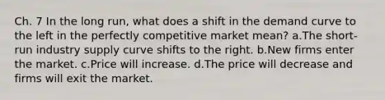 Ch. 7 In the long run, what does a shift in the demand curve to the left in the perfectly competitive market mean? a.The short-run industry supply curve shifts to the right. b.New firms enter the market. c.Price will increase. d.The price will decrease and firms will exit the market.